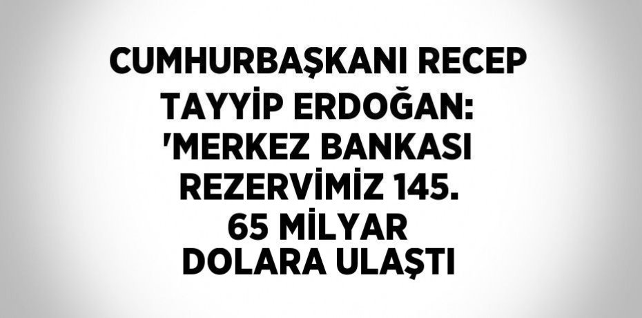 CUMHURBAŞKANI RECEP TAYYİP ERDOĞAN: 'MERKEZ BANKASI REZERVİMİZ 145. 65 MİLYAR DOLARA ULAŞTI