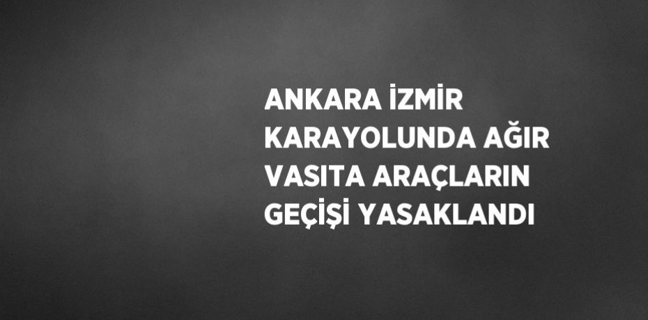 ANKARA İZMİR KARAYOLUNDA AĞIR VASITA ARAÇLARIN GEÇİŞİ YASAKLANDI