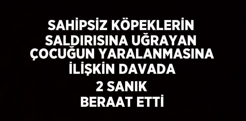 SAHİPSİZ KÖPEKLERİN SALDIRISINA UĞRAYAN ÇOCUĞUN YARALANMASINA İLİŞKİN DAVADA 2 SANIK BERAAT ETTİ