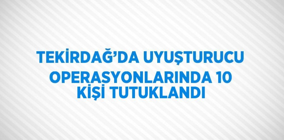 TEKİRDAĞ’DA UYUŞTURUCU OPERASYONLARINDA 10 KİŞİ TUTUKLANDI