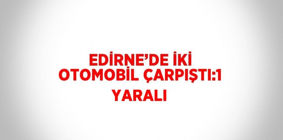 EDİRNE’DE İKİ OTOMOBİL ÇARPIŞTI:1 YARALI