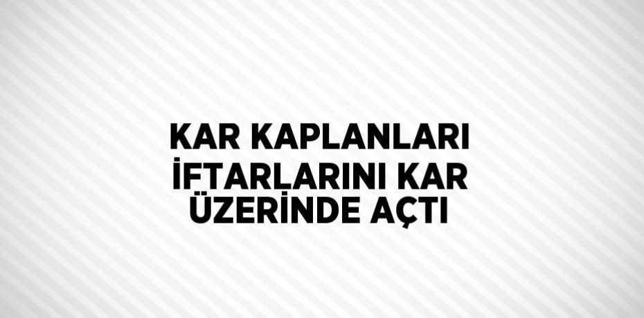 KAR KAPLANLARI İFTARLARINI KAR ÜZERİNDE AÇTI