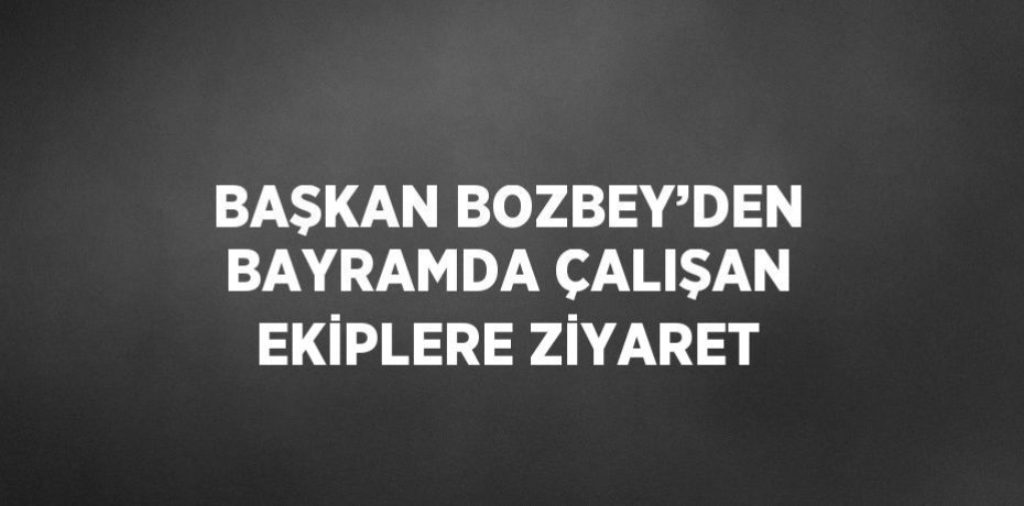 BAŞKAN BOZBEY’DEN BAYRAMDA ÇALIŞAN EKİPLERE ZİYARET