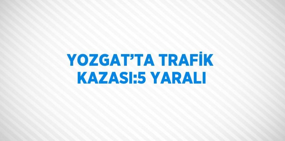 YOZGAT’TA TRAFİK KAZASI:5 YARALI