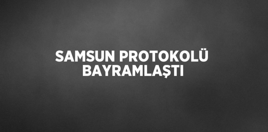 SAMSUN PROTOKOLÜ BAYRAMLAŞTI