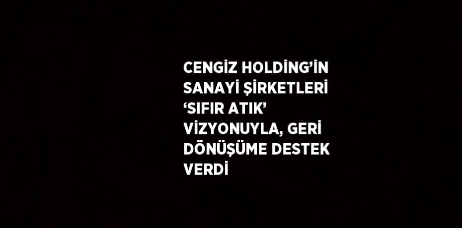 CENGİZ HOLDİNG’İN SANAYİ ŞİRKETLERİ ‘SIFIR ATIK’ VİZYONUYLA, GERİ DÖNÜŞÜME DESTEK VERDİ
