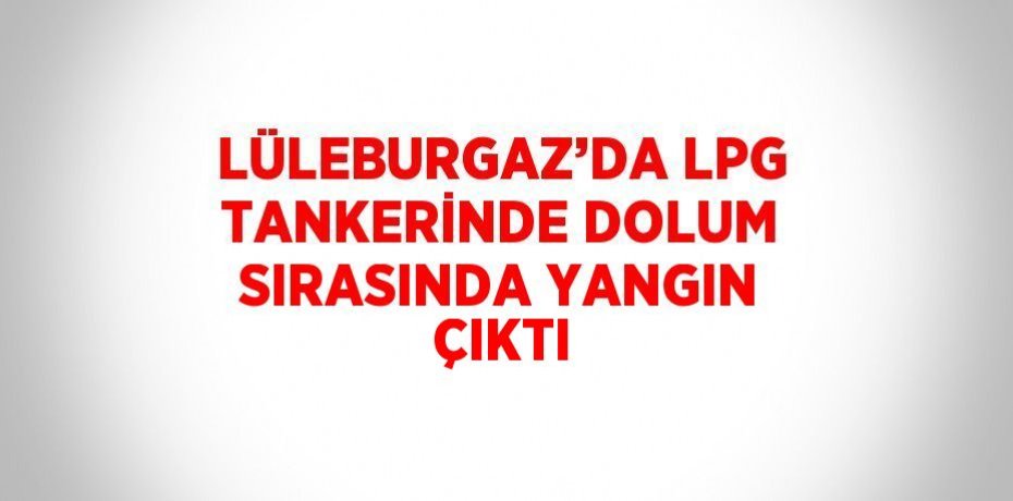 LÜLEBURGAZ’DA LPG TANKERİNDE DOLUM SIRASINDA YANGIN ÇIKTI