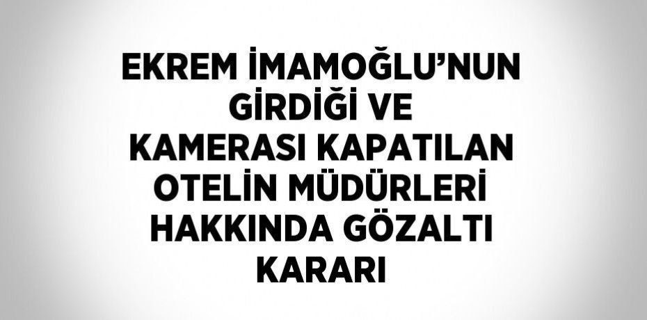 EKREM İMAMOĞLU’NUN GİRDİĞİ VE KAMERASI KAPATILAN OTELİN MÜDÜRLERİ HAKKINDA GÖZALTI KARARI