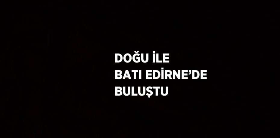 DOĞU İLE BATI EDİRNE’DE BULUŞTU