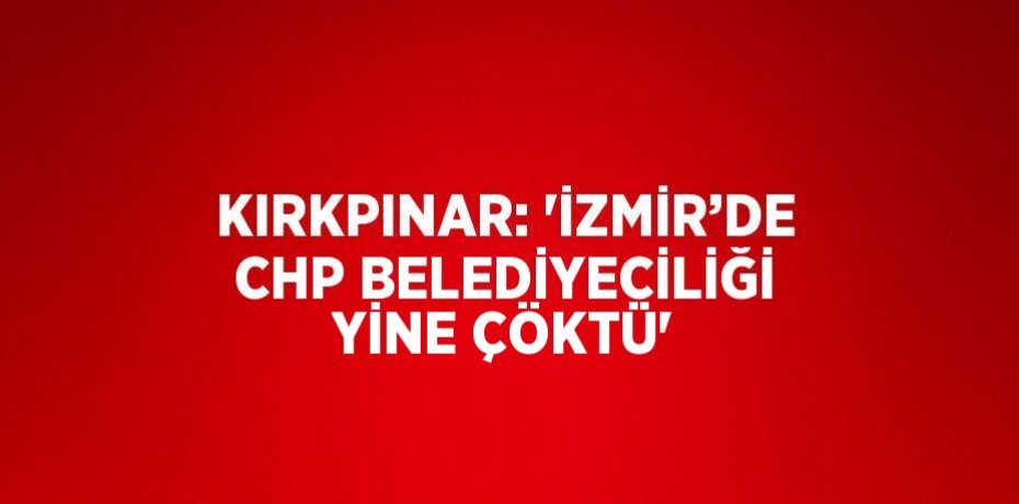 KIRKPINAR: 'İZMİR’DE CHP BELEDİYECİLİĞİ YİNE ÇÖKTÜ'