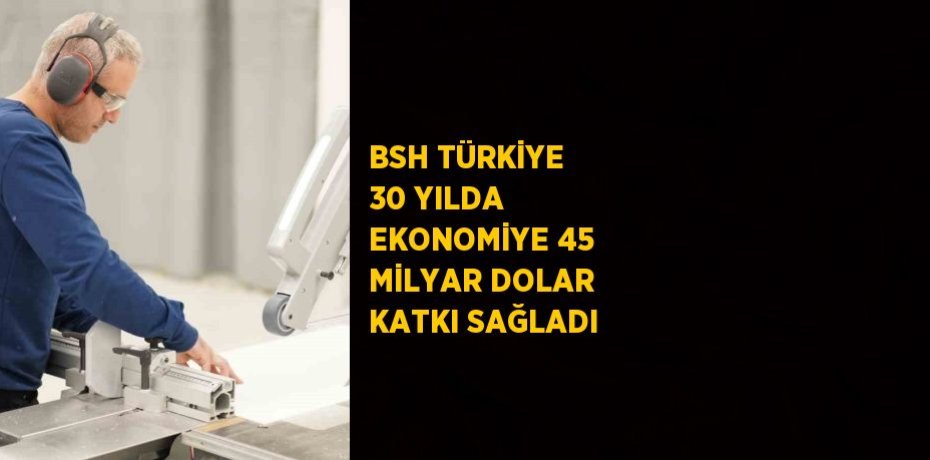 BSH TÜRKİYE 30 YILDA EKONOMİYE 45 MİLYAR DOLAR KATKI SAĞLADI