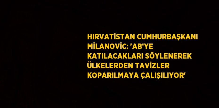 HIRVATİSTAN CUMHURBAŞKANI MİLANOVİC: 'AB’YE KATILACAKLARI SÖYLENEREK ÜLKELERDEN TAVİZLER KOPARILMAYA ÇALIŞILIYOR'