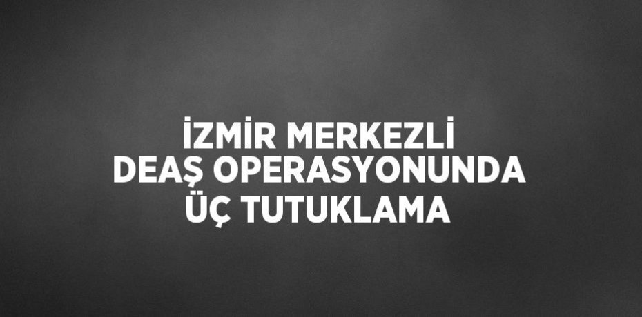 İZMİR MERKEZLİ DEAŞ OPERASYONUNDA ÜÇ TUTUKLAMA