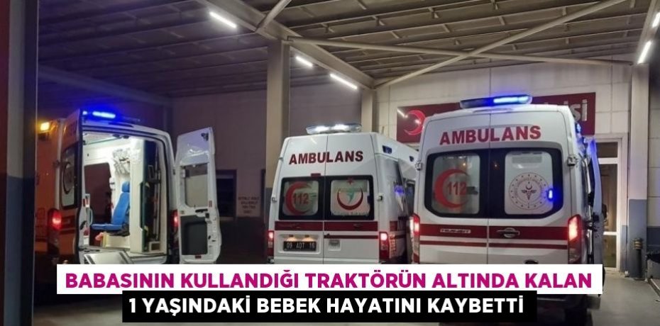 BABASININ KULLANDIĞI TRAKTÖRÜN ALTINDA KALAN 1 YAŞINDAKİ BEBEK HAYATINI KAYBETTİ