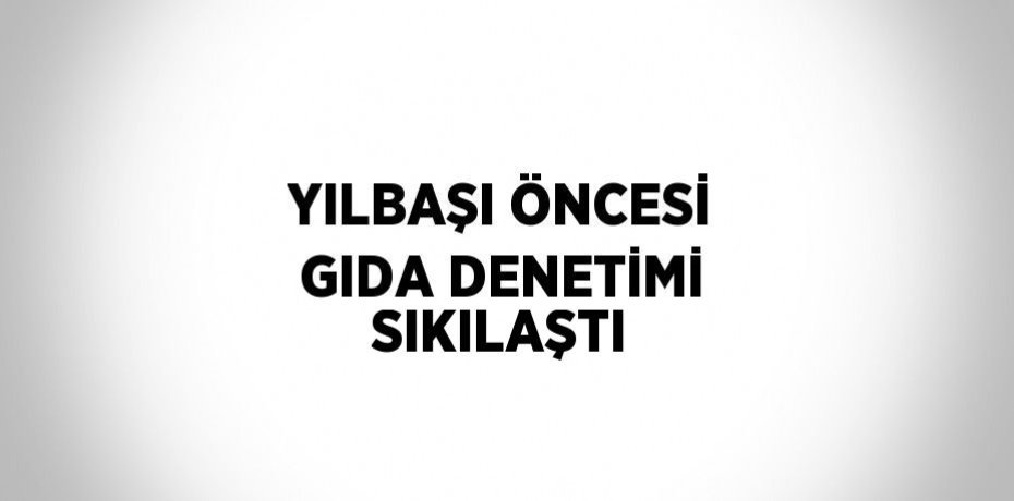 YILBAŞI ÖNCESİ GIDA DENETİMİ SIKILAŞTI