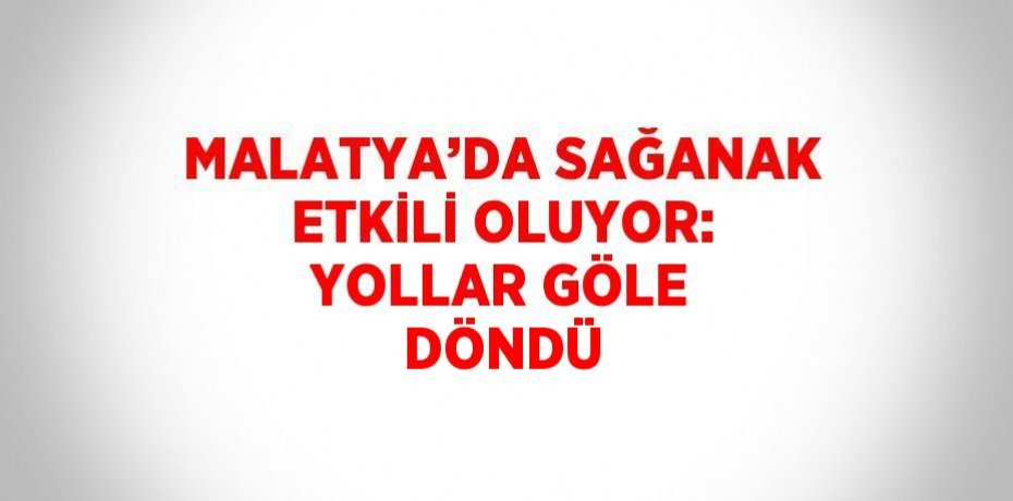 MALATYA’DA SAĞANAK ETKİLİ OLUYOR: YOLLAR GÖLE DÖNDÜ