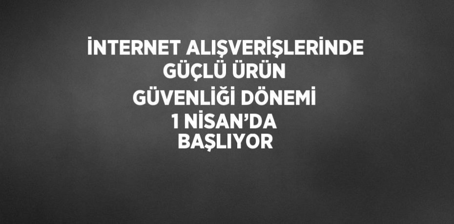 İNTERNET ALIŞVERİŞLERİNDE GÜÇLÜ ÜRÜN GÜVENLİĞİ DÖNEMİ 1 NİSAN’DA BAŞLIYOR