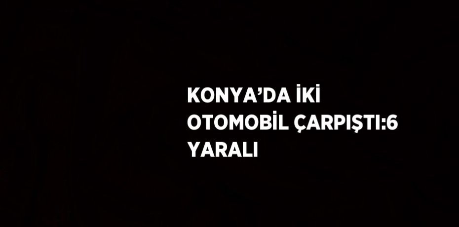 KONYA’DA İKİ OTOMOBİL ÇARPIŞTI:6 YARALI