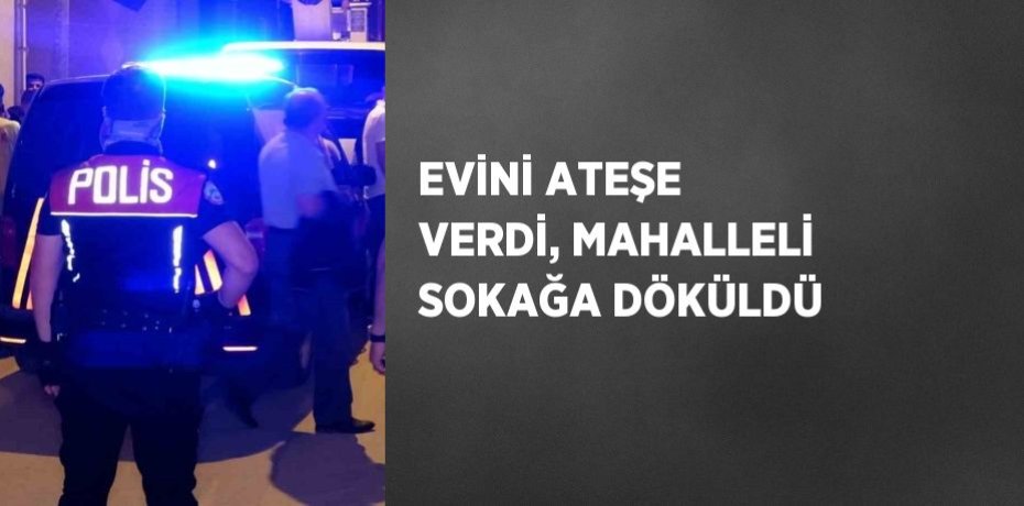 EVİNİ ATEŞE VERDİ, MAHALLELİ SOKAĞA DÖKÜLDÜ