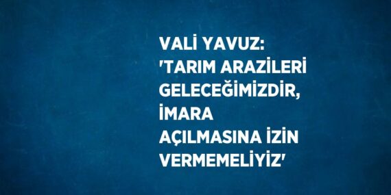 VALİ YAVUZ: ‘TARIM ARAZİLERİ GELECEĞİMİZDİR, İMARA AÇILMASINA İZİN VERMEMELİYİZ’