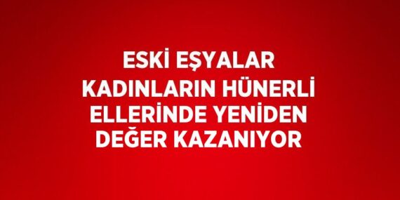 ESKİ EŞYALAR KADINLARIN HÜNERLİ ELLERİNDE YENİDEN DEĞER KAZANIYOR