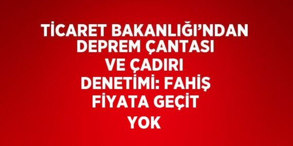 TİCARET BAKANLIĞI’NDAN DEPREM ÇANTASI VE ÇADIRI DENETİMİ: FAHİŞ FİYATA GEÇİT YOK