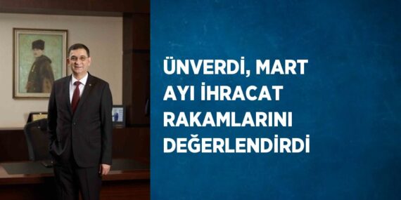 ÜNVERDİ, MART AYI İHRACAT RAKAMLARINI DEĞERLENDİRDİ