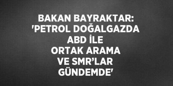 BAKAN BAYRAKTAR: ‘PETROL DOĞALGAZDA ABD İLE ORTAK ARAMA VE SMR’LAR GÜNDEMDE’