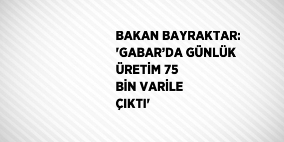 BAKAN BAYRAKTAR: ‘GABAR’DA GÜNLÜK ÜRETİM 75 BİN VARİLE ÇIKTI’