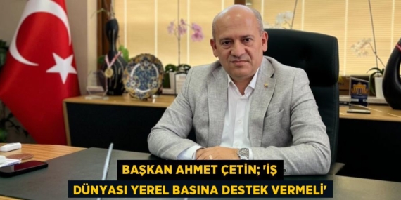 BAŞKAN AHMET ÇETİN; “İŞ DÜNYASI YEREL BASINA DESTEK VERMELİ”