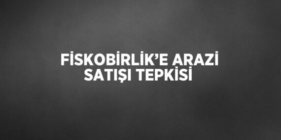 FİSKOBİRLİK’E ARAZİ SATIŞI TEPKİSİ