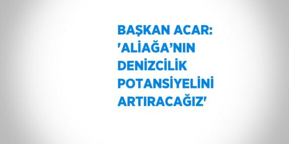 BAŞKAN ACAR: ‘ALİAĞA’NIN DENİZCİLİK POTANSİYELİNİ ARTIRACAĞIZ’