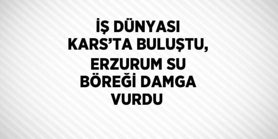 İŞ DÜNYASI KARS’TA BULUŞTU, ERZURUM SU BÖREĞİ DAMGA VURDU