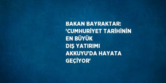 BAKAN BAYRAKTAR: ‘CUMHURİYET TARİHİNİN EN BÜYÜK DIŞ YATIRIMI AKKUYU’DA HAYATA GEÇİYOR’