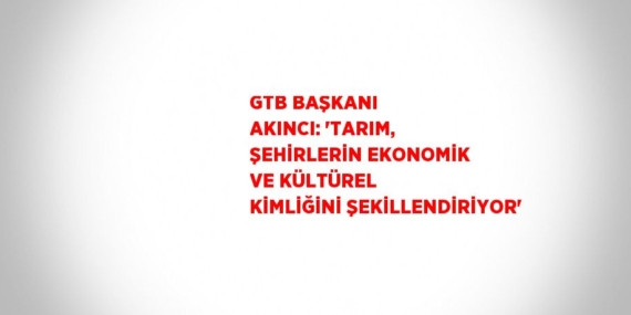 GTB BAŞKANI AKINCI: ‘TARIM, ŞEHİRLERİN EKONOMİK VE KÜLTÜREL KİMLİĞİNİ ŞEKİLLENDİRİYOR’