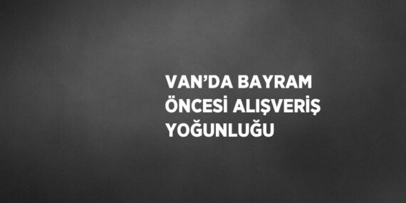 VAN’DA BAYRAM ÖNCESİ ALIŞVERİŞ YOĞUNLUĞU