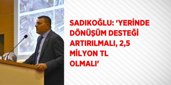 SADIKOĞLU: ‘YERİNDE DÖNÜŞÜM DESTEĞİ ARTIRILMALI, 2,5 MİLYON TL OLMALI’