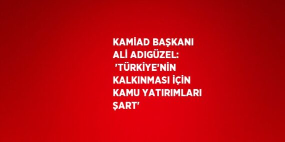 KAMİAD BAŞKANI ALİ ADIGÜZEL:  ‘TÜRKİYE’NİN KALKINMASI İÇİN KAMU YATIRIMLARI ŞART’