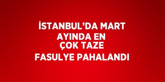 İSTANBUL’DA MART AYINDA EN ÇOK TAZE FASULYE PAHALANDI