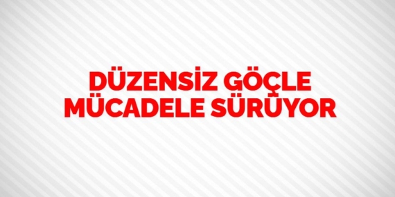 DÜZENSİZ GÖÇLE MÜCADELE SÜRÜYOR