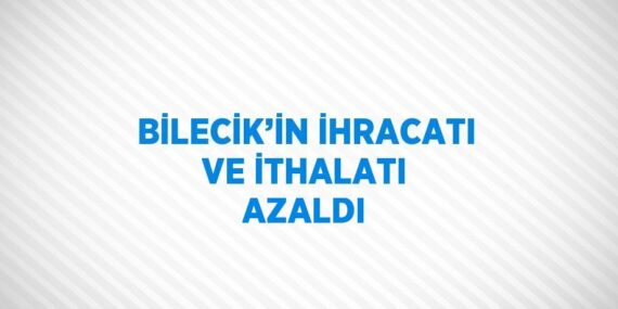 BİLECİK’İN İHRACATI VE İTHALATI AZALDI