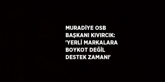MURADİYE OSB BAŞKANI KIVIRCIK: ‘YERLİ MARKALARA BOYKOT DEĞİL DESTEK ZAMANI’