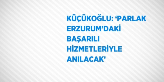 KÜÇÜKOĞLU: ‘PARLAK ERZURUM’DAKİ BAŞARILI HİZMETLERİYLE ANILACAK’