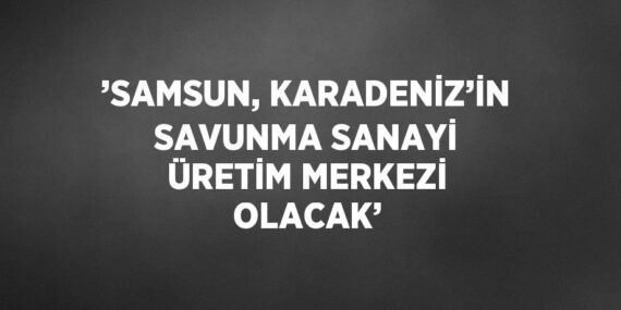 ’SAMSUN, KARADENİZ’İN SAVUNMA SANAYİ ÜRETİM MERKEZİ OLACAK’