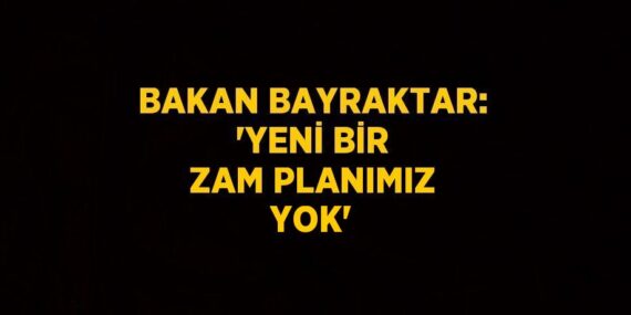 BAKAN BAYRAKTAR: ‘YENİ BİR ZAM PLANIMIZ YOK’