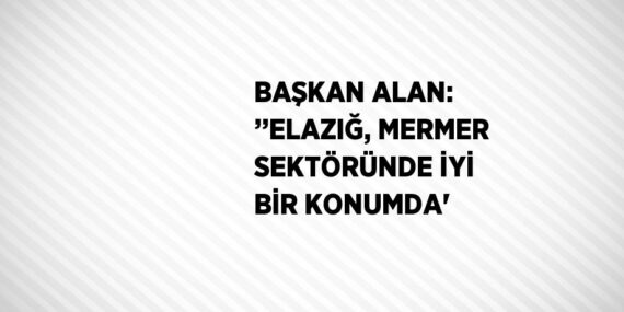 BAŞKAN ALAN: ’’ELAZIĞ, MERMER SEKTÖRÜNDE İYİ BİR KONUMDA’