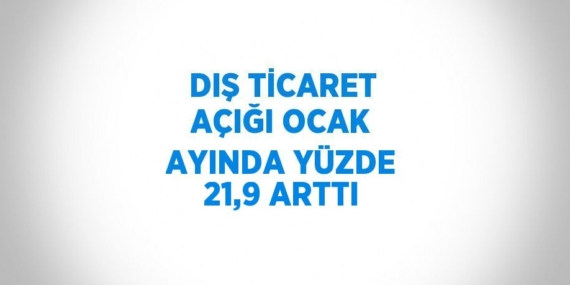 DIŞ TİCARET AÇIĞI OCAK AYINDA YÜZDE 21,9 ARTTI