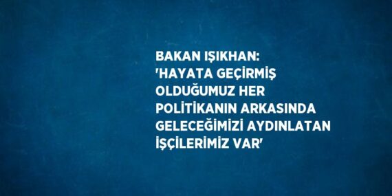BAKAN IŞIKHAN: ‘HAYATA GEÇİRMİŞ OLDUĞUMUZ HER POLİTİKANIN ARKASINDA GELECEĞİMİZİ AYDINLATAN İŞÇİLERİMİZ VAR’