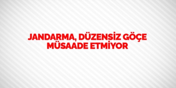 JANDARMA, DÜZENSİZ GÖÇE MÜSAADE ETMİYOR