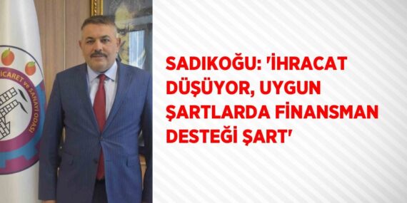SADIKOĞU: ‘İHRACAT DÜŞÜYOR, UYGUN ŞARTLARDA FİNANSMAN DESTEĞİ ŞART’
